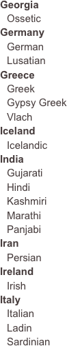 GeorgiaOssetic
GermanyGermanLusatianGreeceGreekGypsy GreekVlachIceland
IcelandicIndiaGujaratiHindiKashmiriMarathiPanjabi
Iran
PersianIrelandIrish
ItalyItalianLadinSardinian