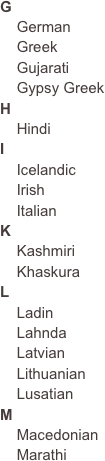 G
    German    Greek    Gujarati    Gypsy Greek
H
    Hindi
I
    Icelandic    Irish    Italian
K
    Kashmiri    Khaskura
L
    Ladin
    Lahnda
    Latvian
    Lithuanian
    Lusatian
M
    Macedonian    Marathi
