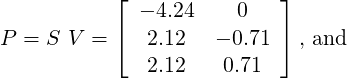   ⌊   ⌋
     - 4.24   0
P = S V = ⌈   2.12   - 0.71 ⌉ , and
      2.12    0.71
 